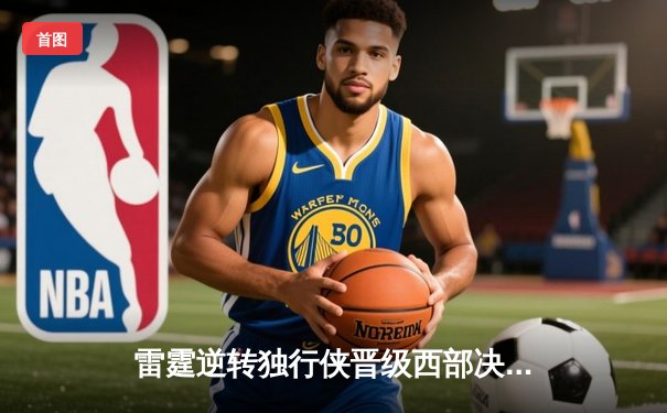 雷霆逆转独行侠晋级西部决赛 亚历山大40分主导史诗级翻盘