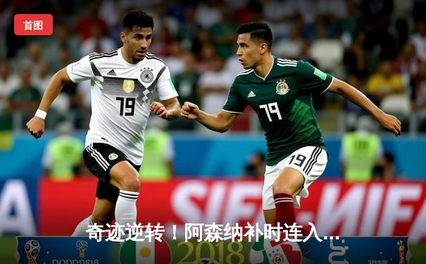 奇迹逆转！阿森纳补时连入两球3-2绝杀伯恩茅斯，萨卡传射建功