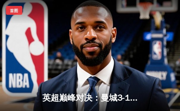 英超巅峰对决：曼城3-1逆转曼联，哈兰德双响锁定胜局